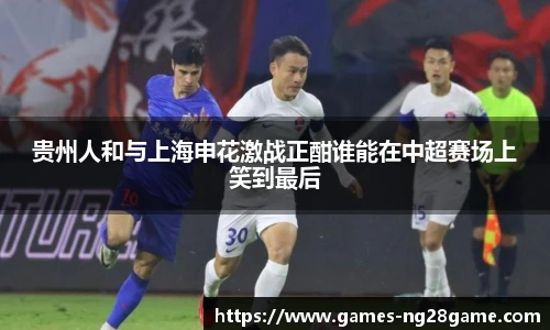 贵州人和与上海申花激战正酣谁能在中超赛场上笑到最后