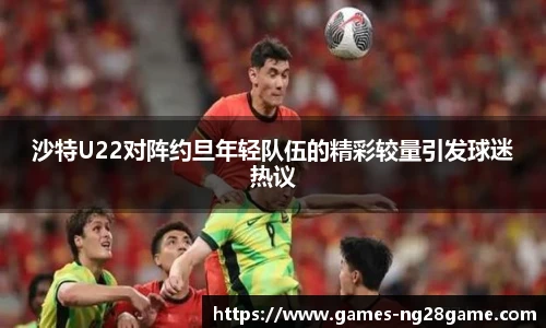 沙特U22对阵约旦年轻队伍的精彩较量引发球迷热议